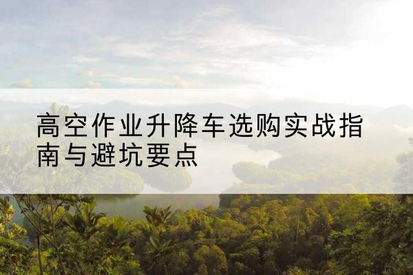 分宜升降车怎么选-高空作业升降车选购实战指南与避坑要点