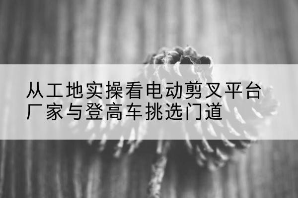 分宜电动剪叉升降平台厂家-从工地实操看电动剪叉平台厂家与登高车挑选门道