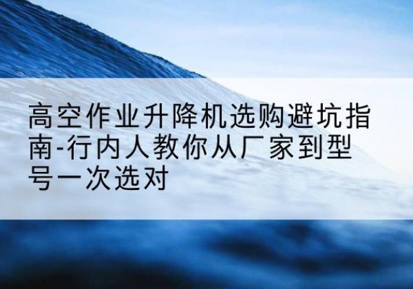 分宜升降平台厂家-高空作业升降机选购避坑指南-行内人教你从厂家到型号一次选对