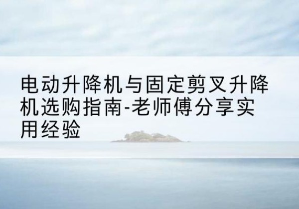 分宜电动升降机怎么选-电动升降机与固定剪叉升降机选购指南-老师傅分享实用经验