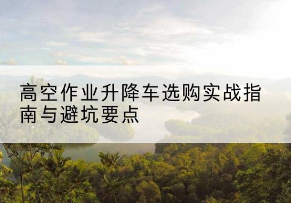 分宜升降车怎么选-高空作业升降车选购实战指南与避坑要点